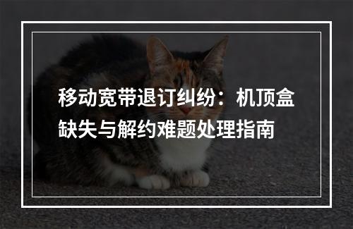 移动宽带退订纠纷：机顶盒缺失与解约难题处理指南