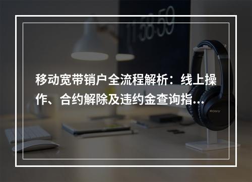 移动宽带销户全流程解析：线上操作、合约解除及违约金查询指南