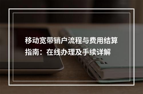 移动宽带销户流程与费用结算指南：在线办理及手续详解