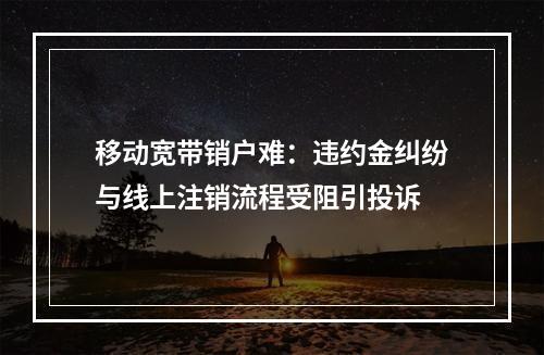 移动宽带销户难：违约金纠纷与线上注销流程受阻引投诉