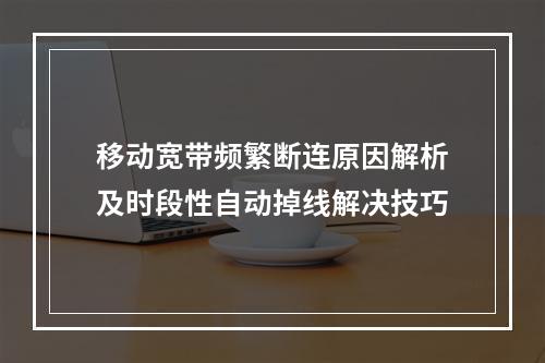 移动宽带频繁断连原因解析及时段性自动掉线解决技巧