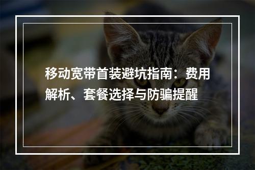 移动宽带首装避坑指南：费用解析、套餐选择与防骗提醒