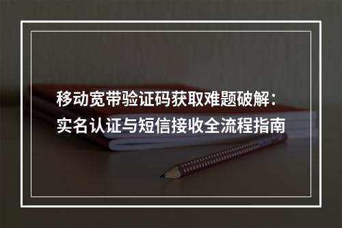 移动宽带验证码获取难题破解：实名认证与短信接收全流程指南