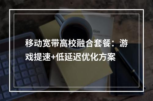 移动宽带高校融合套餐：游戏提速+低延迟优化方案