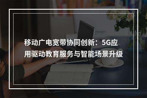 移动广电宽带协同创新：5G应用驱动教育服务与智能场景升级