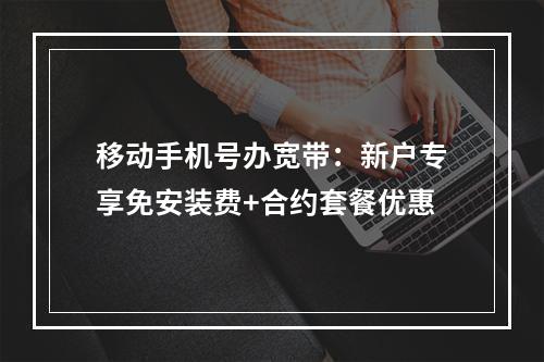 移动手机号办宽带：新户专享免安装费+合约套餐优惠