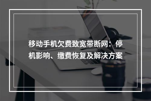 移动手机欠费致宽带断网：停机影响、缴费恢复及解决方案