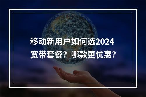 移动新用户如何选2024宽带套餐？哪款更优惠？