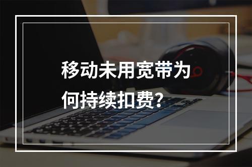 移动未用宽带为何持续扣费？