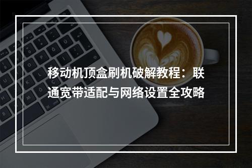 移动机顶盒刷机破解教程：联通宽带适配与网络设置全攻略