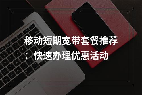 移动短期宽带套餐推荐：快速办理优惠活动