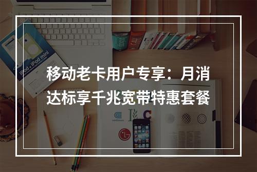 移动老卡用户专享：月消达标享千兆宽带特惠套餐