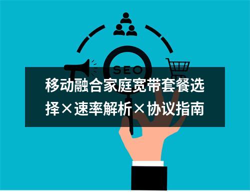 移动融合家庭宽带套餐选择×速率解析×协议指南
