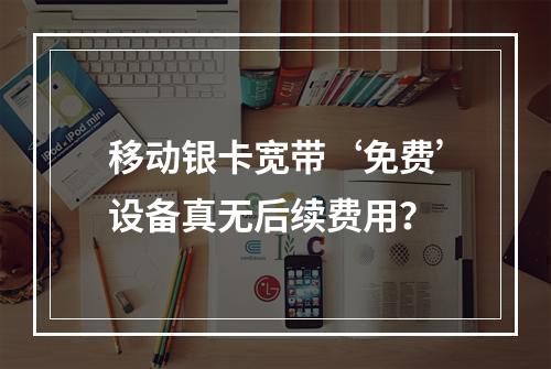 移动银卡宽带‘免费’设备真无后续费用？