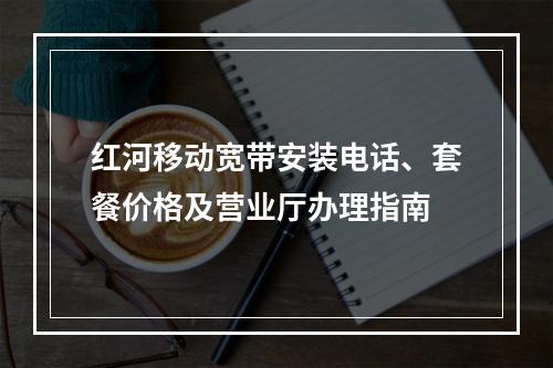 红河移动宽带安装电话、套餐价格及营业厅办理指南