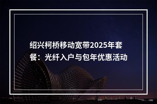 绍兴柯桥移动宽带2025年套餐：光纤入户与包年优惠活动