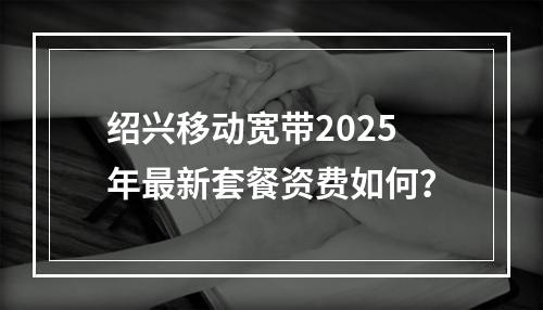 绍兴移动宽带2025年最新套餐资费如何？