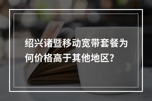 绍兴诸暨移动宽带套餐为何价格高于其他地区？