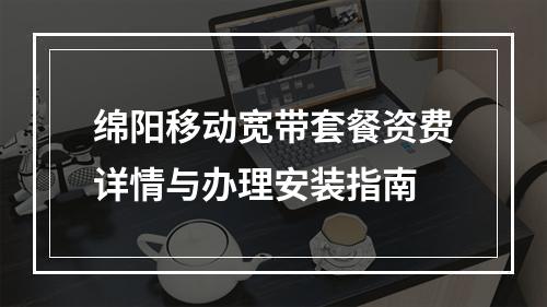 绵阳移动宽带套餐资费详情与办理安装指南