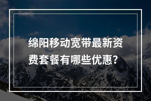 绵阳移动宽带最新资费套餐有哪些优惠？