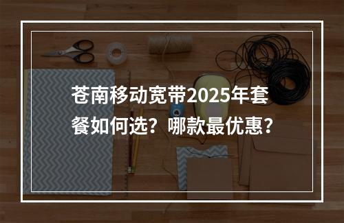 苍南移动宽带2025年套餐如何选？哪款最优惠？