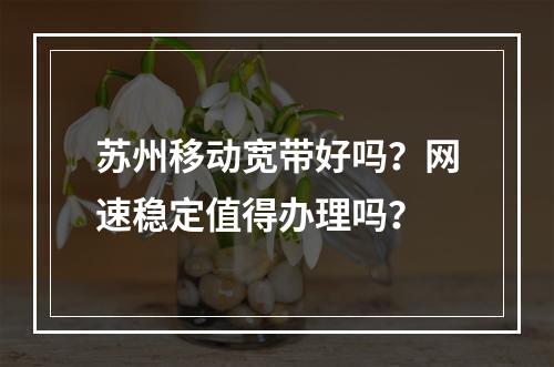 苏州移动宽带好吗？网速稳定值得办理吗？