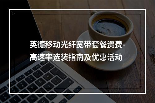 英德移动光纤宽带套餐资费-高速率选装指南及优惠活动