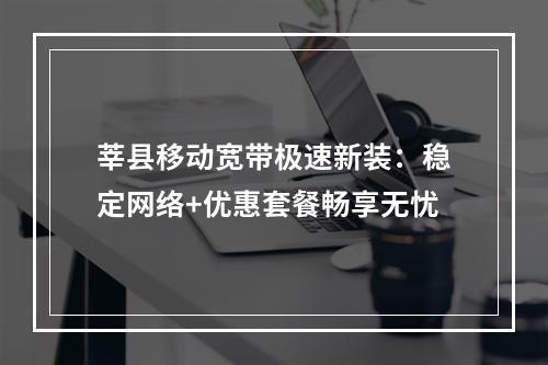 莘县移动宽带极速新装：稳定网络+优惠套餐畅享无忧