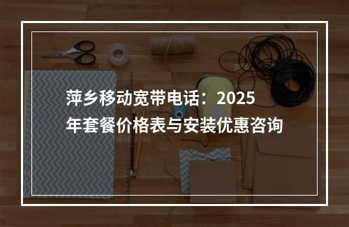 萍乡移动宽带电话：2025年套餐价格表与安装优惠咨询