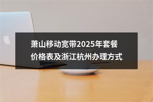 萧山移动宽带2025年套餐价格表及浙江杭州办理方式