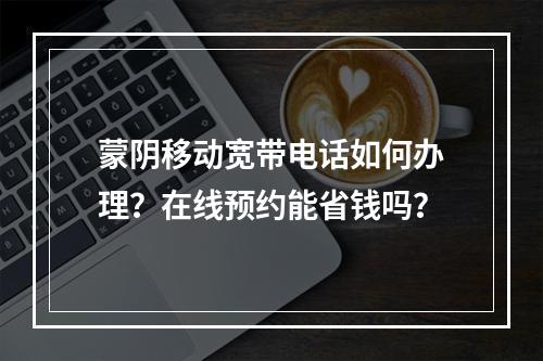 蒙阴移动宽带电话如何办理？在线预约能省钱吗？