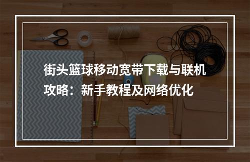 街头篮球移动宽带下载与联机攻略：新手教程及网络优化
