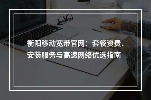 衡阳移动宽带官网：套餐资费、安装服务与高速网络优选指南