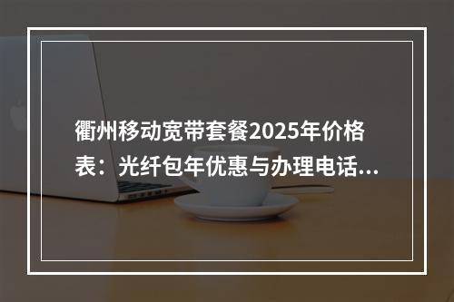 衢州移动宽带套餐2025年价格表：光纤包年优惠与办理电话查询