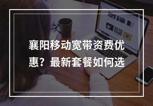 襄阳移动宽带资费优惠？最新套餐如何选