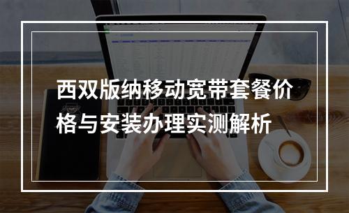 西双版纳移动宽带套餐价格与安装办理实测解析