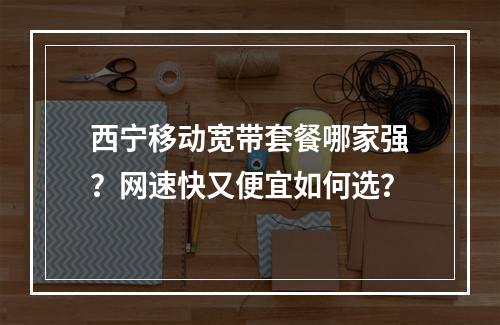 西宁移动宽带套餐哪家强？网速快又便宜如何选？