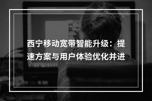 西宁移动宽带智能升级：提速方案与用户体验优化并进