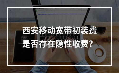 西安移动宽带初装费是否存在隐性收费？