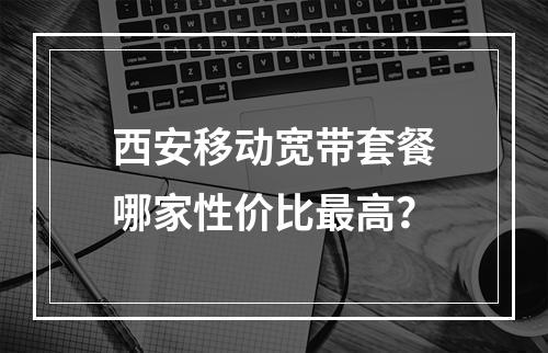 西安移动宽带套餐哪家性价比最高？