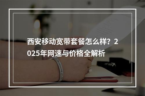 西安移动宽带套餐怎么样？2025年网速与价格全解析