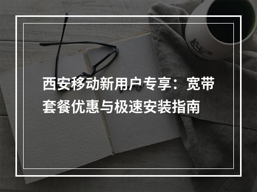 西安移动新用户专享：宽带套餐优惠与极速安装指南