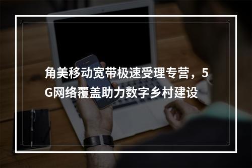 角美移动宽带极速受理专营，5G网络覆盖助力数字乡村建设