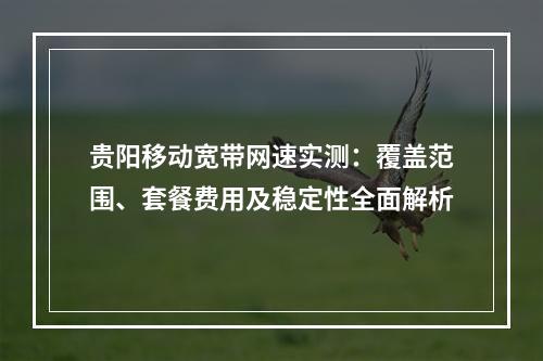 贵阳移动宽带网速实测：覆盖范围、套餐费用及稳定性全面解析