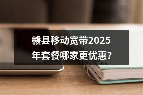 赣县移动宽带2025年套餐哪家更优惠？