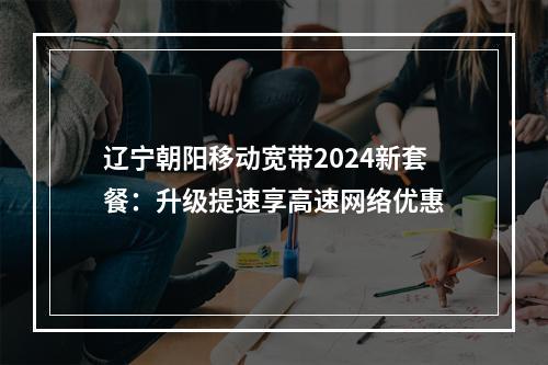 辽宁朝阳移动宽带2024新套餐：升级提速享高速网络优惠