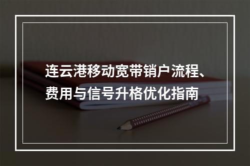 连云港移动宽带销户流程、费用与信号升格优化指南