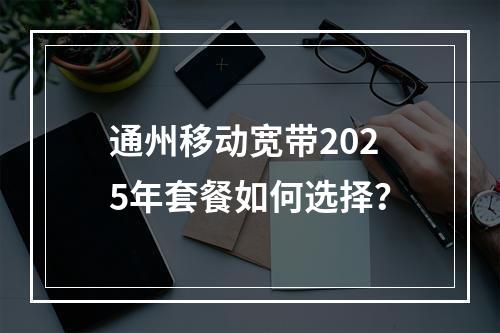 通州移动宽带2025年套餐如何选择？