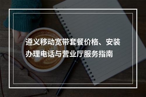 遵义移动宽带套餐价格、安装办理电话与营业厅服务指南