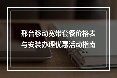 邢台移动宽带套餐价格表与安装办理优惠活动指南